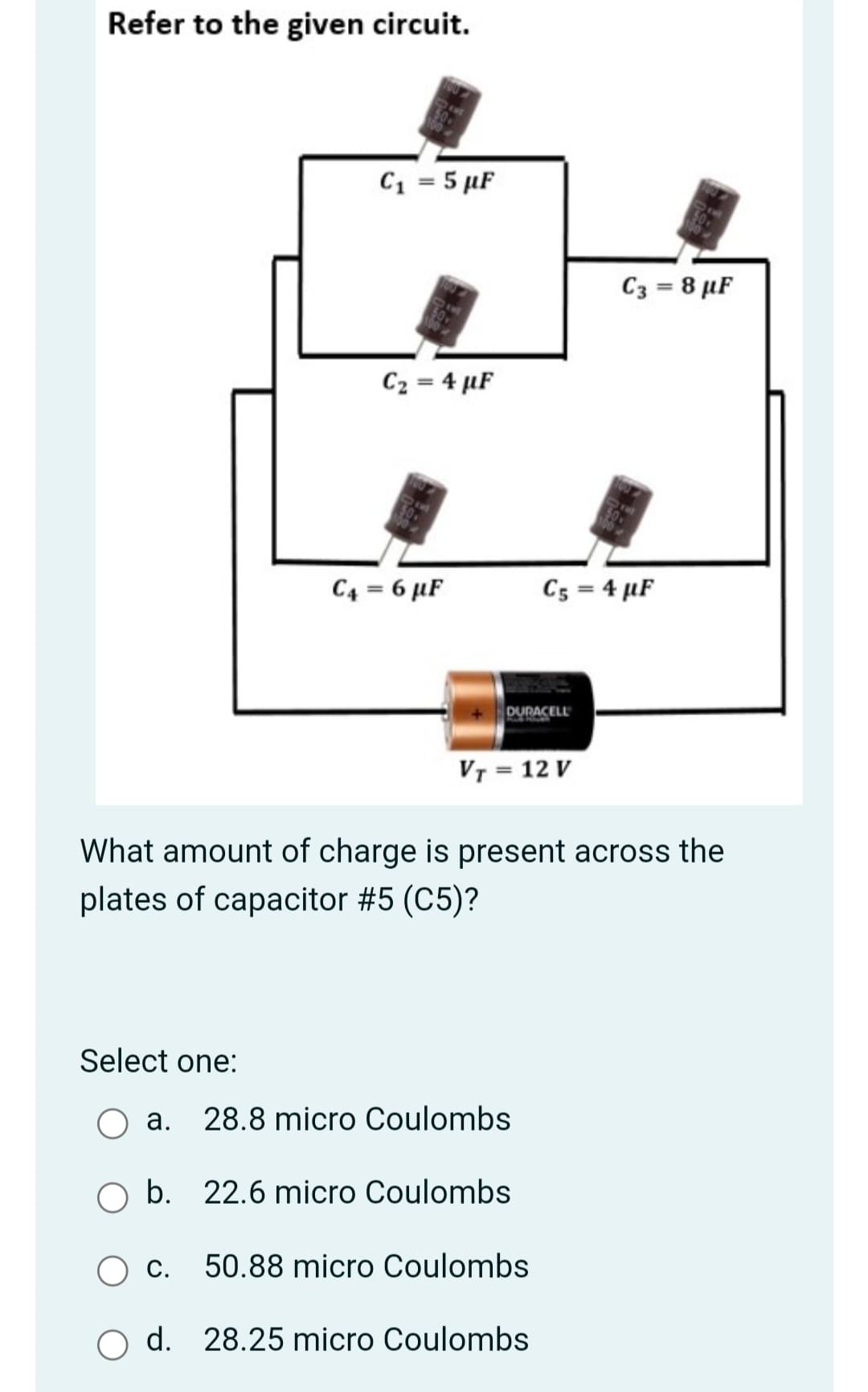 Refer to the given circuit.
C1 = 5 µF
C3 = 8 µF
C2 = 4 µF
C4 = 6 µF
C5 = 4 µF
DURACELL
VT = 12 V
What amount of charge is present across the
plates of capacitor #5 (C5)?
Select one:
a. 28.8 micro Coulombs
O b. 22.6 micro Coulombs
С.
50.88 micro Coulombs
d. 28.25 micro Coulombs
