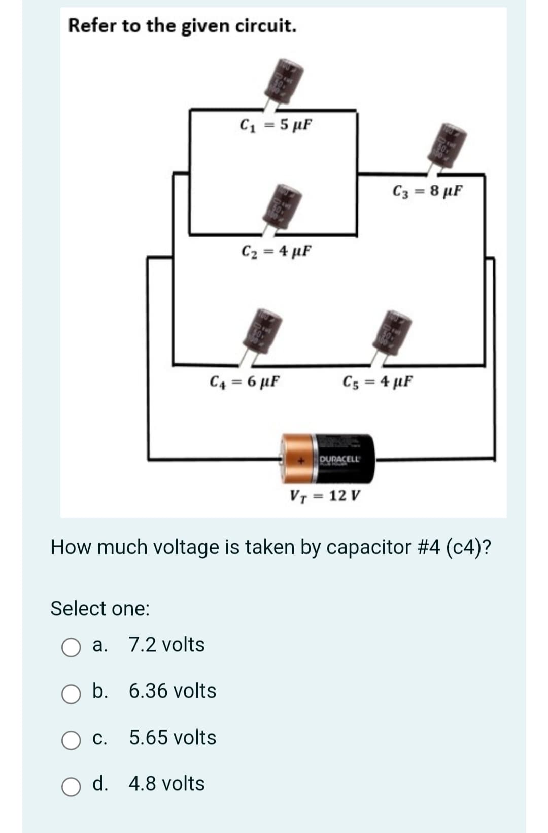 Refer to the given circuit.
C1 = 5 µF
C3 = 8 µF
C2 = 4 µF
C4 = 6 µF
C5 = 4 µF
DURACELL
VT = 12 V
How much voltage is taken by capacitor #4 (c4)?
Select one:
a. 7.2 volts
b. 6.36 volts
O c.
5.65 volts
O d. 4.8 volts
