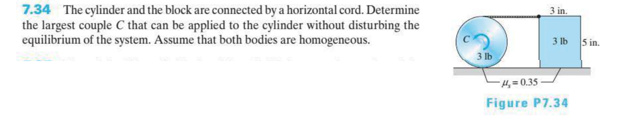 7.34
The cylinder and the block are connected by a horizontal cord. Determine
the largest couple C that can be applied to the cylinder without disturbing the
equilibrium of the system. Assume that both bodies are homogeneous.
