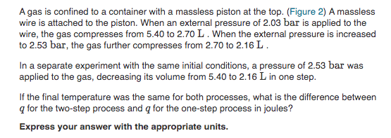 A gas is confined to a container with a massless piston at the top. (Figure 2) A massless
wire is attached to the piston. When an external pressure of 2.03 bar is applied to the
wire, the gas compresses from 5.40 to 2.70 L. When the external pressure is increased
to 2.53 bar, the gas further compresses from 2.70 to 2.16 L.
In a separate experiment with the same initial conditions, a pressure of 2.53 bar was
applied to the gas, decreasing its volume from 5.40 to 2.16 L in one step.
If the final temperature was the same for both processes, what is the difference between
q for the two-step process and q for the one-step process in joules?
Express your answer with the appropriate units.
