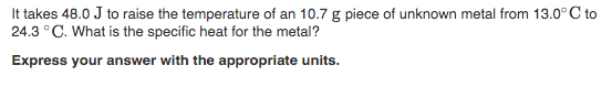 It takes 48.0 J to raise the temperature of an 10.7 g piece of unknown metal from 13.0° C to
24.3 °C. What is the specific heat for the metal?
Express your answer with the appropriate units.

