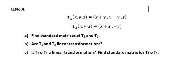 Q.No.4.
T,(x,y, z) = (x +y ,x - y ,z)
T2(x,y, z) = (x+ z,-y)
a) Find standard matrices of T1 and T2.
b) Are T1 and T2 linear transformations?
c) Is T20 T1 a linear transformation? Find standard matrix for T2 o T1.
