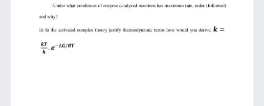 :Under what conditions of enzyme catalyzed reactions has maximum rate, order (followed)
und why?
li) In the activated complex theory justify thermodynamic terms how would you derive: k =
kT
e-AG/RT
