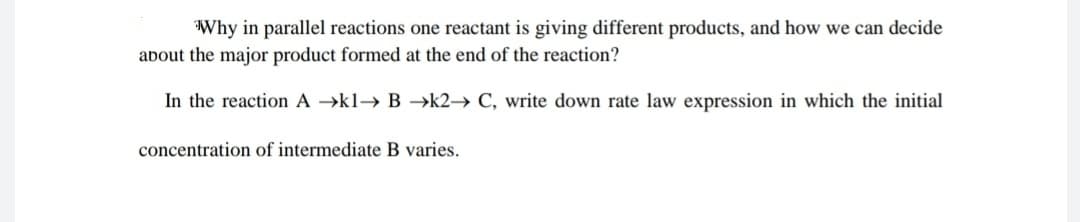 Why in parallel reactions one reactant is giving different products, and how we can decide
about the major product formed at the end of the reaction?
In the reaction A →kl→ B –→k2→ C, write down rate law expression in which the initial
concentration of intermediate B varies.
