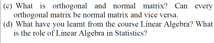 (c) What is orthogonal and normal matrix? Can every
orthogonal matrix be normal matrix and vice versa.
(d) What have you learnt from the course Linear Algebra? What
is the role of Linear Algebra in Statistics?
