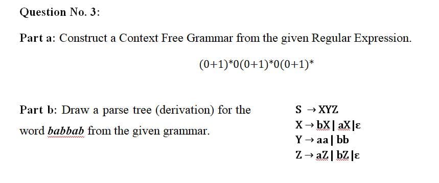 Question No. 3:
Part a: Construct a Context Free Grammar from the given Regular Expression.
(0+1)*0(0+1)*0(0+1)*
Part b: Draw a parse tree (derivation) for the
S - XYZ
X→ bX| aX|ɛ
Y → aa | bb
Z→ az| bZ Jɛ
word babbab from the given grammar.
wwww ww
ww
