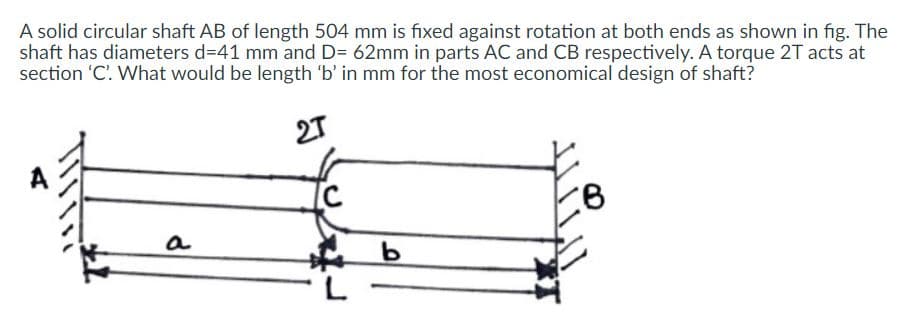 A solid circular shaft AB of length 504 mm is fıxed against rotation at both ends as shown in fig. The
shaft has diameters d=41 mm and D= 62mm in parts AC and CB respectively. A torque 2T acts at
section 'C'. What would be length 'b' in mm for the most economical design of shaft?
27
a
