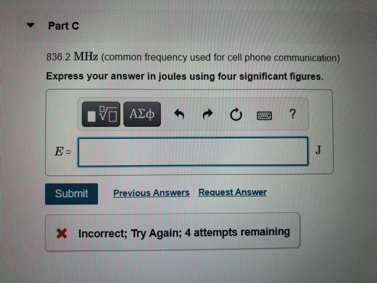 Part C
836.2 MHz (common frequency used for cell phone communication)
Express your answer in joules using four significant figures.
E =
J
Submit
Previous Answers Request Answer
X Incorrect; Try Again; 4 attempts remaining
