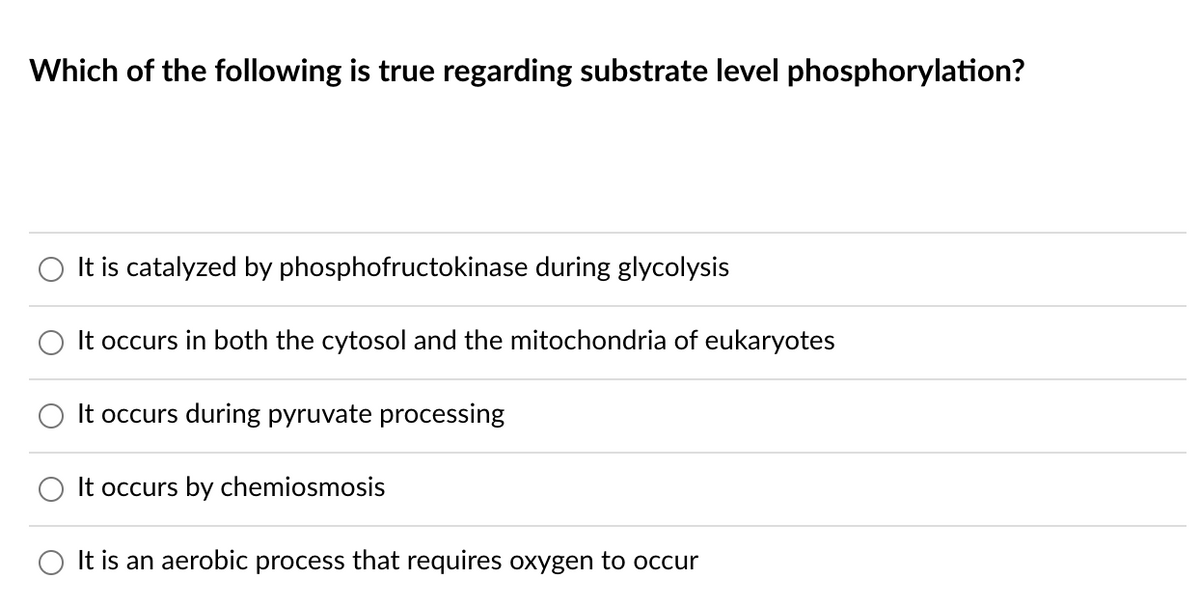 Which of the following is true regarding substrate level phosphorylation?
It is catalyzed by phosphofructokinase during glycolysis
It occurs in both the cytosol and the mitochondria of eukaryotes
It occurs during pyruvate processing
It occurs by chemiosmosis
O It is an aerobic process that requires oxygen to occur
