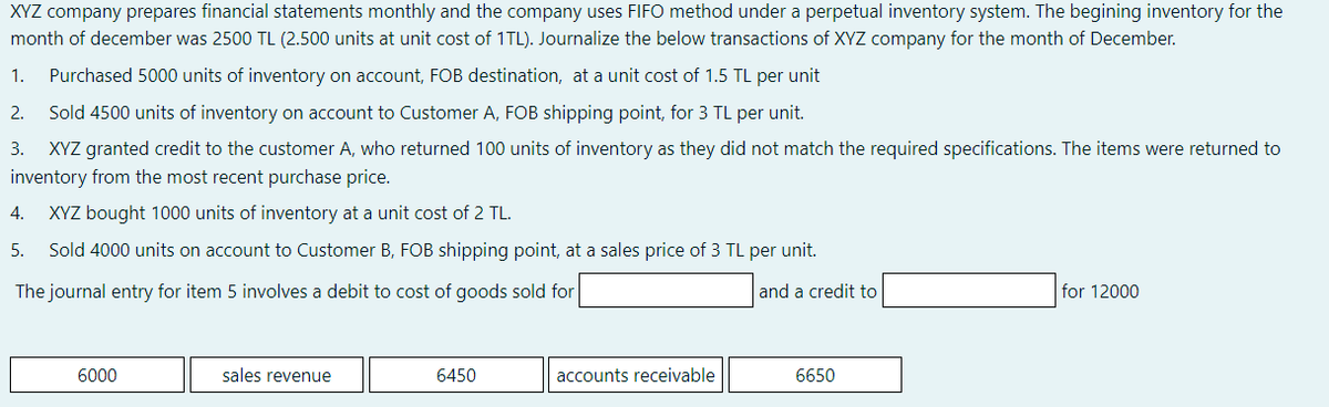 XYZ company prepares financial statements monthly and the company uses FIFO method under a perpetual inventory system. The begining inventory for the
month of december was 2500 TL (2.500 units at unit cost of 1TL). Journalize the below transactions of XYZ company for the month of December.
1.
Purchased 5000 units of inventory on account, FOB destination, at a unit cost of 1.5 TL per unit
2.
Sold 4500 units of inventory on account to Customer A, FOB shipping point, for 3 TL per unit.
3. XYZ granted credit to the customer A, who returned 100 units of inventory as they did not match the required specifications. The items were returned to
inventory from the most recent purchase price.
4.
XYZ bought 1000 units of inventory at a unit cost of 2 TL.
5.
Sold 4000 units on account to Customer B, FOB shipping point, at a sales price of 3 TL per unit.
The journal entry for item 5 involves a debit to cost of goods sold for
and a credit to
for 12000
6000
sales revenue
6450
accounts receivable
6650
