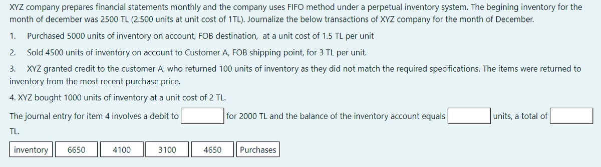 XYZ company prepares financial statements monthly and the company uses FIFO method under a perpetual inventory system. The begining inventory for the
month of december was 2500 TL (2.500 units at unit cost of 1TL). Journalize the below transactions of XYZ company for the month of December.
1.
Purchased 5000 units of inventory on account, FOB destination, at a unit cost of 1.5 TL per unit
2.
Sold 4500 units of inventory on account to Customer A, FOB shipping point, for 3 TL per unit.
3.
XYZ granted credit to the customer A, who returned 100 units of inventory as they did not match the required specifications. The items were returned to
inventory from the most recent purchase price.
4. XYZ bought 1000 units of inventory at a unit cost of 2 TL.
The journal entry for item 4 involves a debit to
for 2000 TL and the balance of the inventory account equals
units, a total of
TL.
inventory
6650
4100
3100
4650
Purchases
