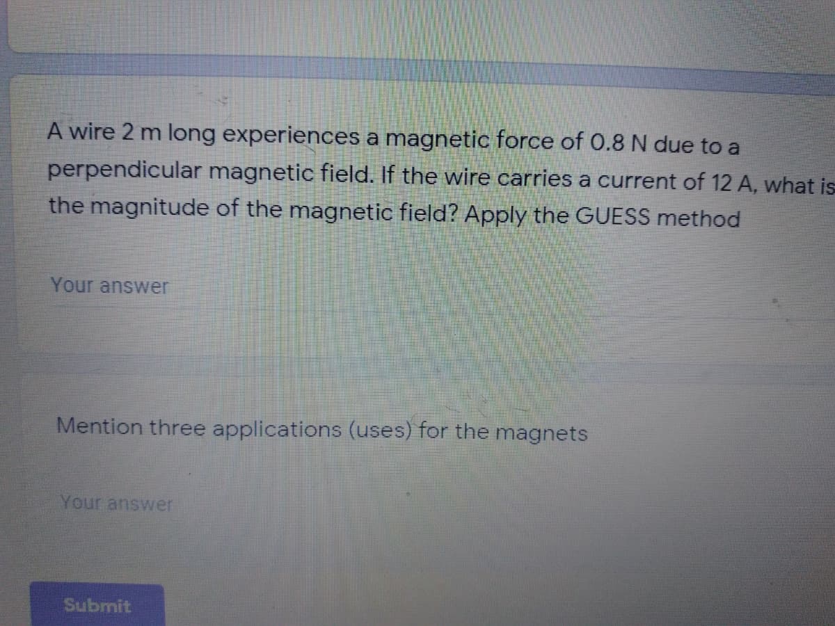 A wire 2 m long experiences a magnetic force of 0.8 N due to a
perpendicular magnetic field. If the wire carries a current of 12 A, what is
the magnitude of the magnetic field? Apply the GUESS method
Your answer
Mention three applications (uses) for the magnets
Your answer
Submit
