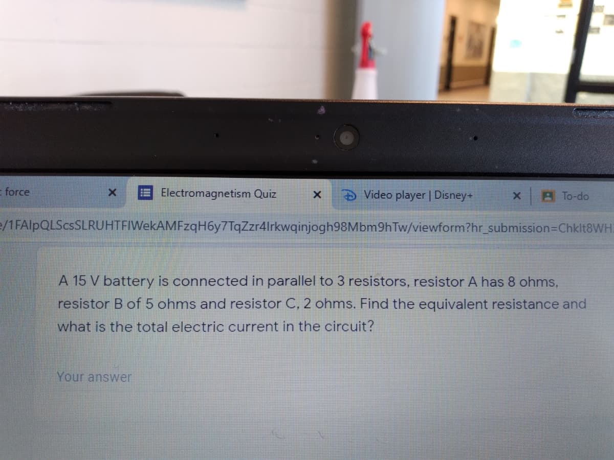 force
Electromagnetism Quiz
Video player | Disney+
A To-do
e/1FAlpQLScsSLRUHTFIWekAMFzqH6y7TqZzr4lrkwqinjogh98Mbm9hTw/viewform?hr_submission=DChklt8WH.
A 15 V battery is connected in parallel to 3 resistors, resistor A has 8 ohms,
resistor B of 5 ohms and resistor C. 2 ohms. Find the equivalent resistance and
what is the total electric current in the circuit?
Your answer

