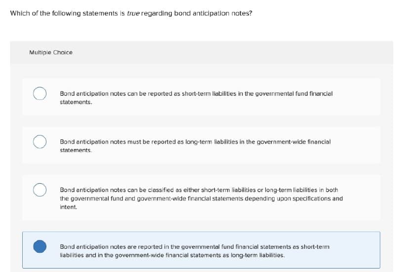 Which of the following statements is true regarding bond anticipation notes?
Multiple Choice
Bond anticipation notes can be reported as short-term liabilities in the governmental fund financial
statements.
Bond anticipation notes must be reported as long-term liabilities in the government-wide financial
statements.
Bond anticipation notes can be classified as either short-term liabilities or long-term liabilities in both
the governmental fund and government-wide financial statements depending upon specifications and
intent.
Bond anticipation notes are reported in the governmental fund financial statements as short-term
liabilities and in the government-wide financial statements as long-term liabilities.
