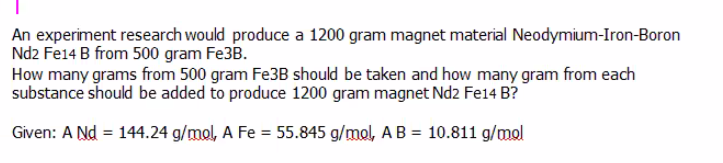 An experiment research would produce a 1200 gram magnet material Neodymium-Iron-Boron
Nd2 Fe14 B from 500 gram Fe3B.
How many grams from 500 gram Fe3B should be taken and how many gram from each
substance should be added to produce 1200 gram magnet Nd2 Fe14 B?
Given: A Nd = 144.24 g/mol, A Fe = 55.845 g/mol, A B = 10.811 g/mol
