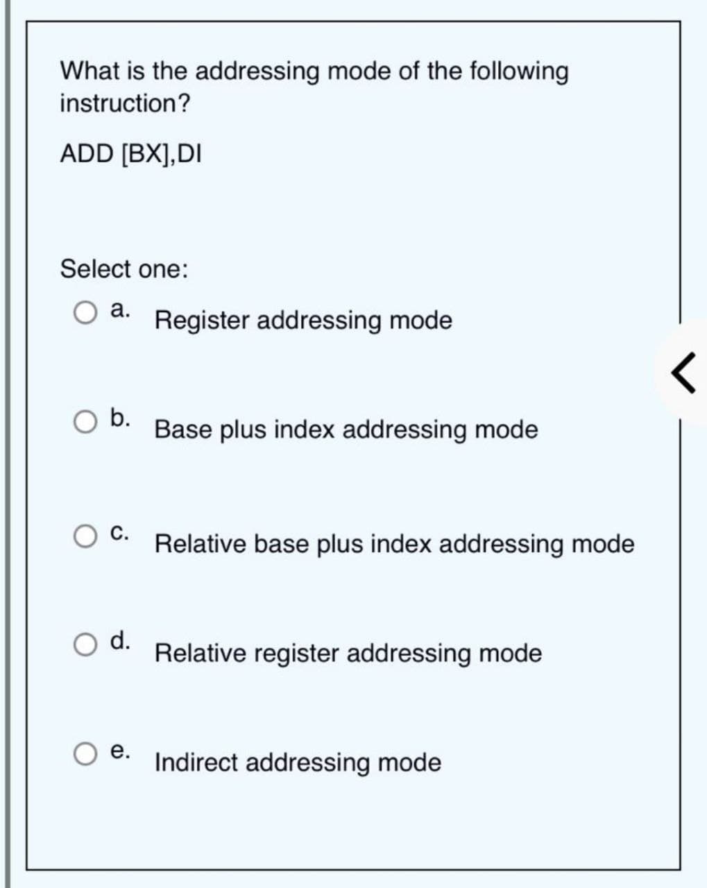 What is the addressing mode of the following
instruction?
ADD [BX],DI
Select one:
a.
b.
d.
e.
Register addressing mode
Base plus index addressing mode
Relative base plus index addressing mode
Relative register addressing mode
Indirect addressing mode