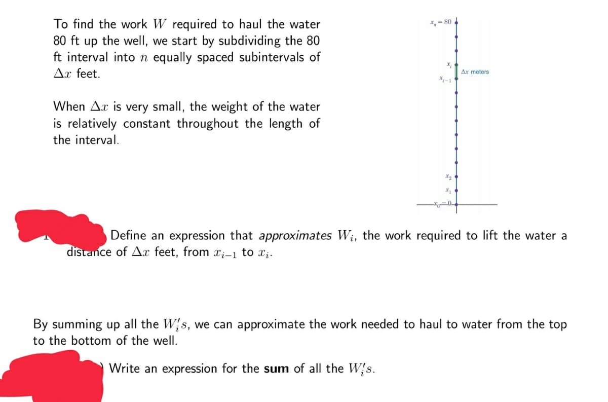 To find the work W required to haul the water
80 ft up the well, we start by subdividing the 80
ft interval inton equally spaced subintervals of
X,= 80
Ax feet.
Ax meters
X-1
When Ax is very small, the weight of the water
is relatively constant throughout the length of
the interval.
X2
Define an expression that approximates W;, the work required to
ft the water a
distance of Ax feet, from X;-1 to x;.
By summing up all the W{s, we can approximate the work needed to haul to water from the top
to the bottom of the well.
Write an expression for the sum of all the W}s.
