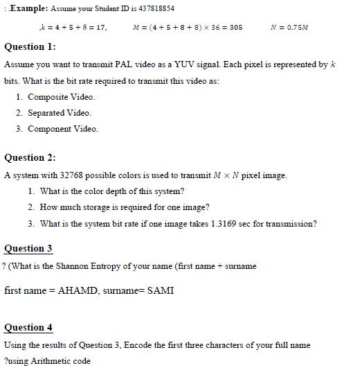 :Example: Assume your Student ID is 437818854
„k = 4 + 5 + 8 = 17,
M = (4 + 5 + 8+ 8) × 36 = 305
N = 0.75M
Question 1:
Assume you want to transmit PAL video as a YUV signal. Each pixel is represented by k
bits. What is the bit rate required to transmit this video as:
1. Composite Video.
2. Separated Video.
3. Component Video.
