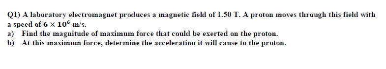 Q1) A laboratory electromagnet produces a magnetic field of 1.50 T. A proton moves through this field with
a speed of 6 x 106 m/s.
a) Find the magnitude of maximum force that could be exerted on the proton.
b) At this maximum force, determine the acceleration it will cause to the proton.
