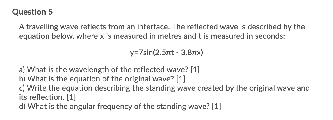 Question 5
A travelling wave reflects from an interface. The reflected wave is described by the
equation below, where x is measured in metres and t is measured in seconds:
y=7sin(2.5nt - 3.8Tx)
a) What is the wavelength of the reflected wave? [1]
b) What is the equation of the original wave? [1]
c) Write the equation describing the standing wave created by the original wave and
its reflection. [1]
d) What is the angular frequency of the standing wave? [1]
