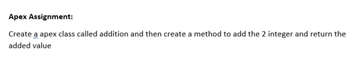 Apex Assignment:
Create a apex class called addition and then create a method to add the 2 integer and return the
added value
