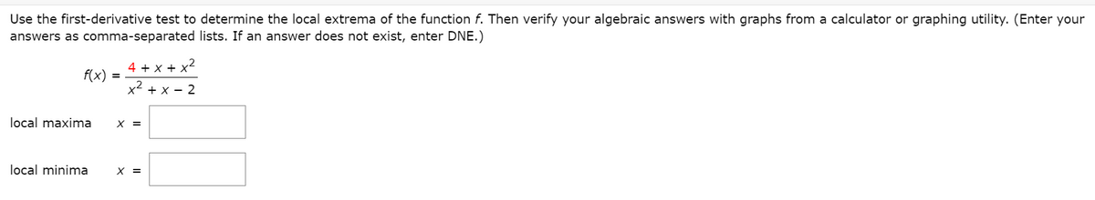 Use the first-derivative test to determine the local extrema of the function f. Then verify your algebraic answers with graphs from a calculator or graphing utility. (Enter your
answers as comma-separated lists. If an answer does not exist, enter DNE.)
4 + x + x
f(x)
x2 + x - 2
local maxima
X =
local minima
X =
