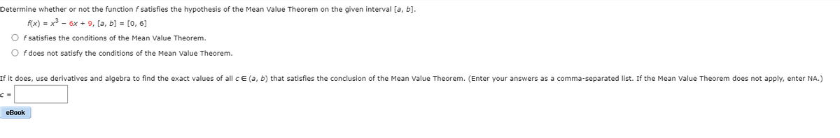 Determine whether or not the function f satisfies the hypothesis of the Mean Value Theorem on the given interval [a, b].
f(x) = x - 6x + 9, [a, b] = [0, 6]
O f satisfies the conditions of the Mean Value Theorem.
O f does not satisfy the conditions of the Mean Value Theorem.
If it does, use derivatives and algebra to find the exact values of all c E (a, b) that satisfies the conclusion of the Mean Value Theorem. (Enter your answers as a comma-separated list. If the Mean Value Theorem does not apply, enter NA.)
c3=
еВook
