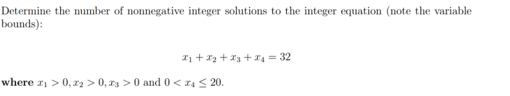 Determine the number of nonnegative integer solutions to the integer equation (note the variable
bounds):
X1 + x2 + X3 +x4 = 32
where x1 > 0, x2 > 0, x3 > 0 and 0 < x4 < 20.

