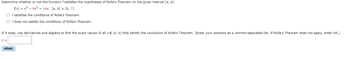 Determine whether or not the function f satisfies the hypotheses of Rolle's Theorem on the given interval [a, b].
f(x) = x³ - 9x2 + 14x, [a, b] = [0, 7]
O f satisfies the conditions of Rolle's Theorem.
O f does not satisfy the conditions of Rolle's Theorem.
If it does, use derivatives and algebra to find the exact values of all c E (a, b) that satisfy the conclusion of Rolle's Theorem. (Enter your answers as a comma-separated list. If Rolle's Theorem does not apply, enter NA.)
C =
eBook
