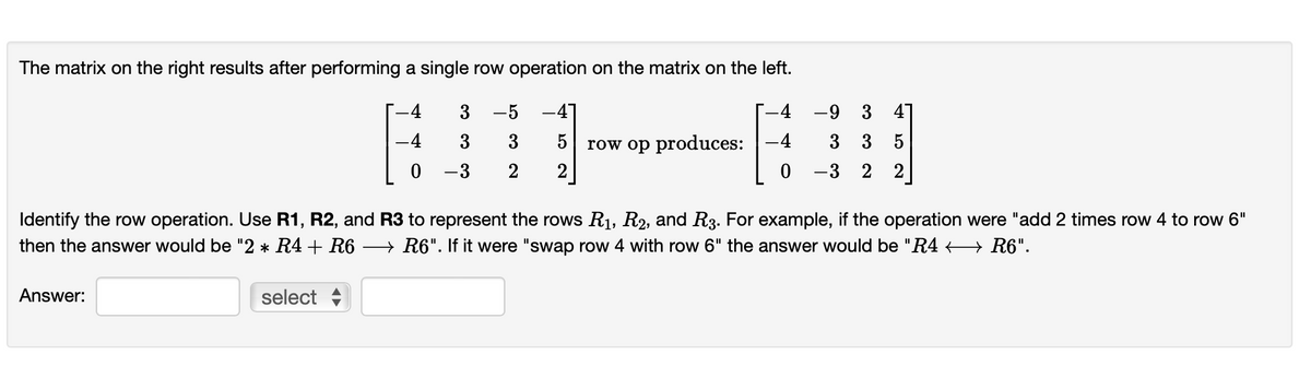 The matrix on the right results after performing a single row operation on the matrix on the left.
-4
-4
-4
-4
0
0
Answer:
3 -5
3
3
-3
2
select
5
2
row op produces:
Identify the row operation. Use R1, R2, and R3 to represent the rows R₁, R2, and R3. For example, if the operation were "add 2 times row 4 to row 6"
then the answer would be "2 * R4 + R6 · →→→→R6". If it were "swap row 4 with row 6" the answer would be "R4 R6".
-9 3
3 3 5
- 3 2 2
