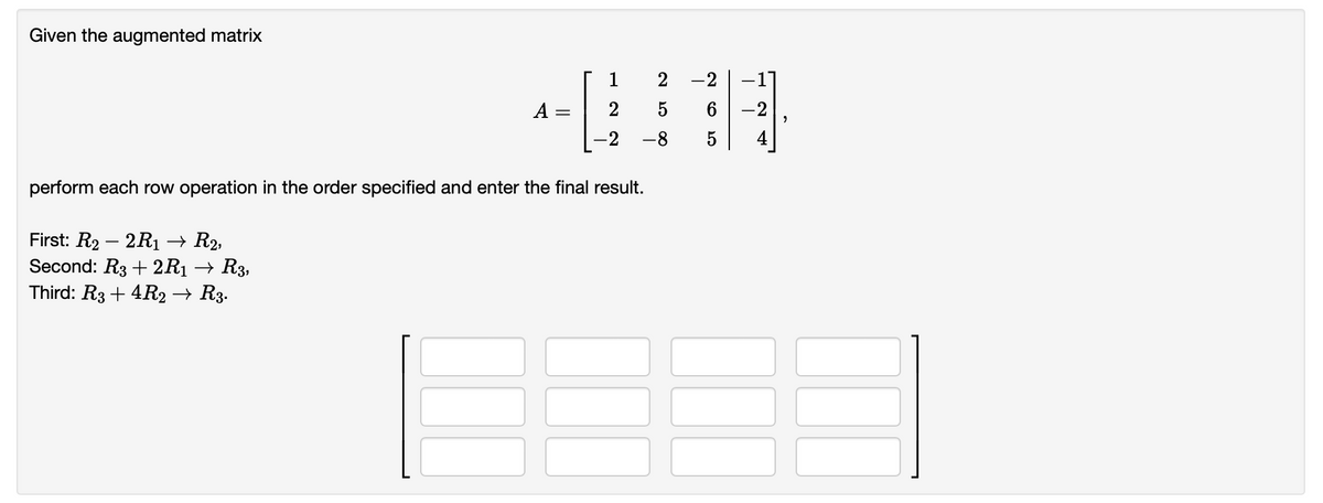 Given the augmented matrix
-
First: R₂-2R1 → R2,
Second: R3+2R1 → R3,
Third: R3+ 4R2 → R3.
2
-2
2
5
-8
perform each row operation in the order specified and enter the final result.
6
5
-2