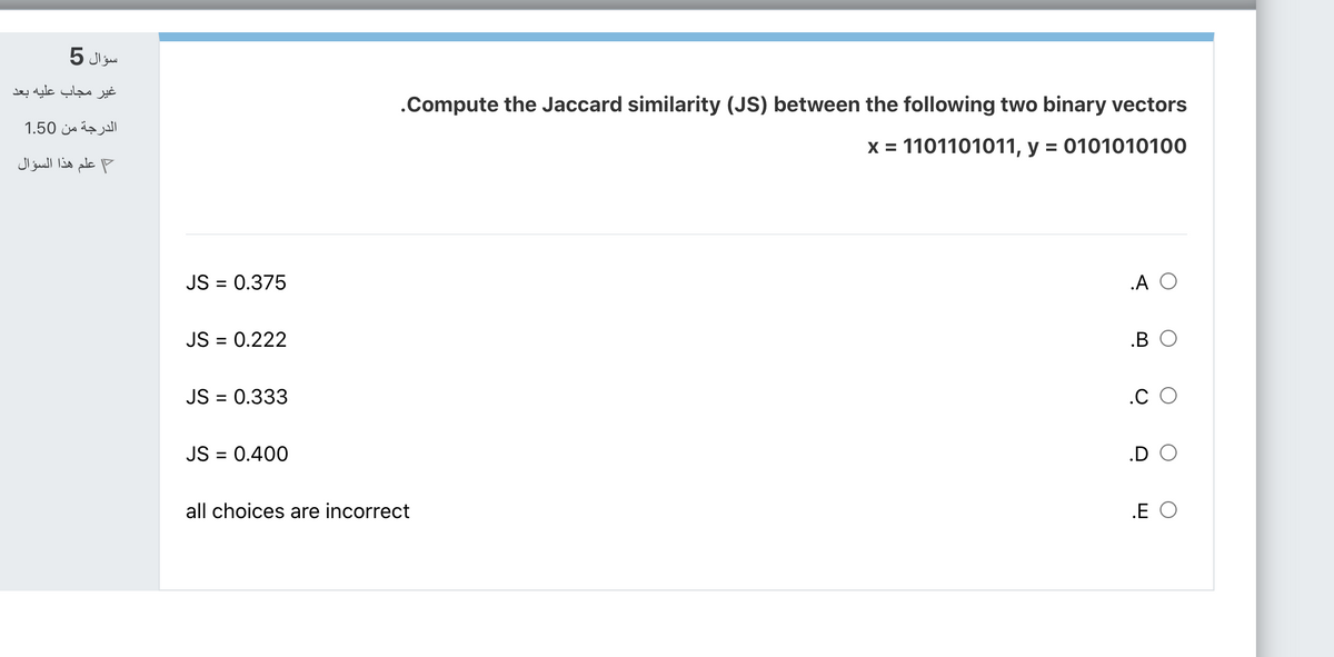 سؤال 5
غیر مجاب عليه بعد
.Compute the Jaccard similarity (JS) between the following two binary vectors
الدرجة من 1.50
x = 1101101011, y = 0101010100
علم هذا السؤال
JS = 0.375
.A O
JS = 0.222
.B
JS = 0.333
.C
JS = 0.400
.D
all choices are incorrect
.E O
