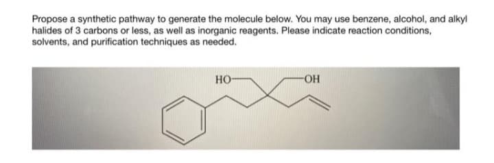 Propose a synthetic pathway to generate the molecule below. You may use benzene, alcohol, and alkyl
halides of 3 carbons or less, as well as inorganic reagents. Please indicate reaction conditions,
solvents, and purification techniques as needed.
но-
-он
