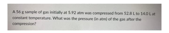 A 56 g sample of gas initially at 5.92 atm was compressed from 52.8 L to 14.0 L at
constant temperature. What was the pressure (in atm) of the gas after the
compression?
