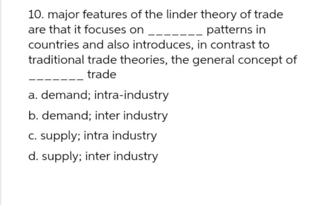 10. major features of the linder theory of trade
are that it focuses on ___.
---- patterns in
countries and also introduces, in contrast to
traditional trade theories, the general concept of
trade
a. demand; intra-industry
b. demand; inter industry
C. supply; intra industry
d. supply; inter industry
