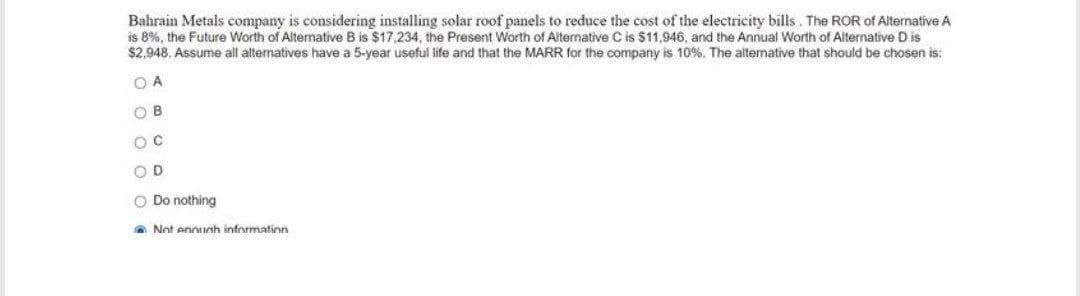 Bahrain Metals company is considering installing solar roof panels to reduce the cost of the electricity bills. The ROR of Alternative A
is 8%, the Future Worth of Alternative B is $17,234, the Present Worth of Alternative C is $11,946, and the Annual Worth of Alternative D is
$2,948. Assume all alternatives have a 5-year useful life and that the MARR for the company is 10%. The alternative that should be chosen is:
O A
O B
O D
O Do nothing
A Not ennunh informatinn
