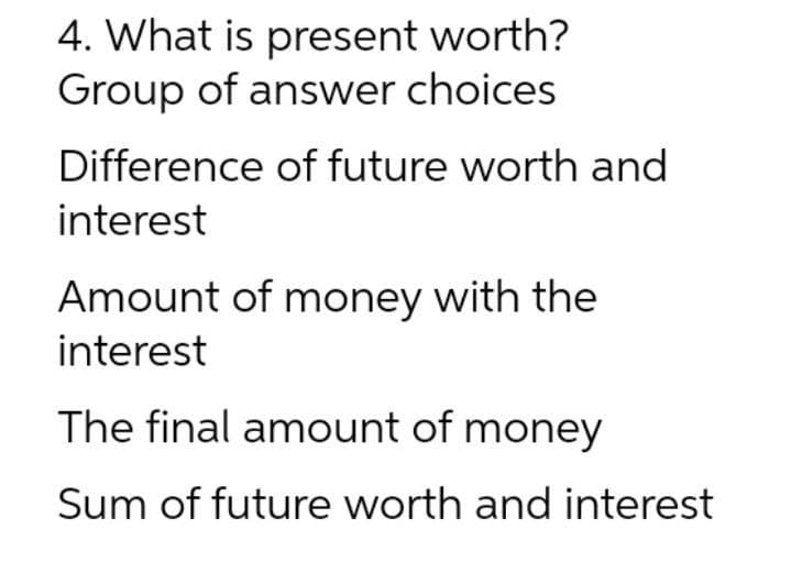 4. What is present worth?
Group of answer choices
Difference of future worth and
interest
Amount of money with the
interest
The final amount of money
Sum of future worth and interest
