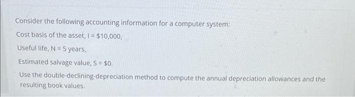 Consider the following accounting information for a computer system:
Cost basis of the asset, I = $10,000,
Useful life, N = 5 years,
Estimated salvage value, S = $0.
%3!
Use the double-declining-depreciation method to compute the annual depreciation allowances and the
resulting book values.
