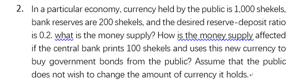 2. In a particular economy, currency held by the public is 1,000 shekels,
bank reserves are 200 shekels, and the desired reserve-deposit ratio
is 0.2. what is the money supply? How is the money supply affected
if the central bank prints 100 shekels and uses this new currency to
buy government bonds from the public? Assume that the public
does not wish to change the amount of currency it holds.