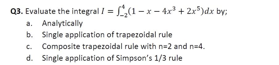 4
Q3. Evaluate the integral I = ƒ^₂(1 − x − 4x³ + 2x5)dx by;
a. Analytically
b. Single application of trapezoidal rule
C. Composite trapezoidal rule with n=2 and n=4.
d. Single application of Simpson's 1/3 rule