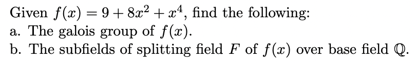 Given f(x) = 9+8x² + x¹, find the following:
a. The galois group of f(x).
b. The subfields of splitting field F of f(x) over base field Q.