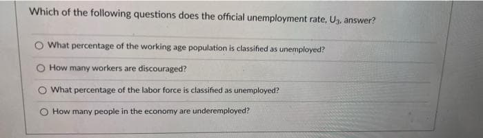 Which of the following questions does the official unemployment rate, U3. answer?
What percentage of the working age population is classified as unemployed?
How many workers are discouraged?
O What percentage of the labor force is classified as unemployed?
How many people in the economy are underemployed?