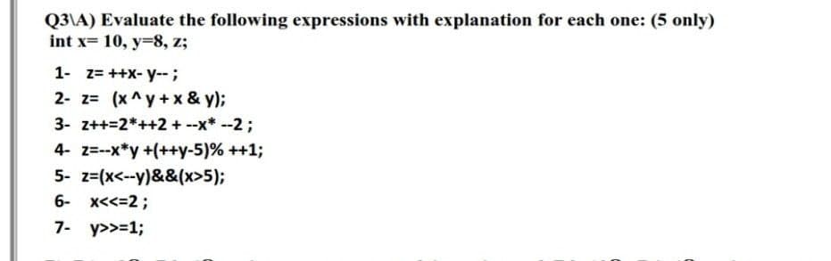 Q3\A) Evaluate the following expressions with explanation for each one: (5 only)
int x= 10, y=8, z;
1- z= ++X- y--;
2- z= (x^y +x & y);
3- z++=2*++2 + --x* --2 ;
4- z=-x*y +(++y-5)% ++1;
5- z=(x<--y)&&(x>5);
6- x<<=2;
7- y>>=13;
