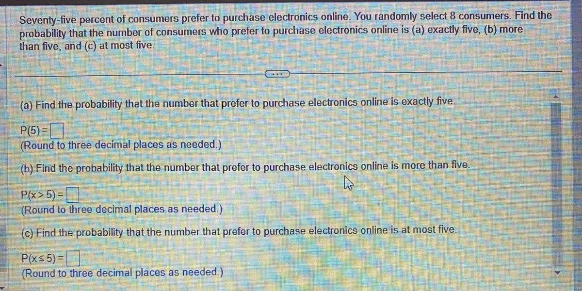 Seventy-five percent of consumers prefer to purchase electronics online. You randomly select 8 consumers. Find the
probability that the number of consumers who prefer to purchase electronics online is (a) exactly five, (b) more
than five, and (c) at most five.
(a) Find the probability that the number that prefer to purchase electronics online is exactly five.
P(5)=
(Round to three decimal places as needed.)
(b) Find the probability that the number that prefer to purchase electronics online is more than five.
P(x>5)=
(Round to three decimal places as needed.)
(c) Find the probability that the number that prefer to purchase electronics online is at most five.
P(x≤5)=
(Round to three decimal places as needed.)