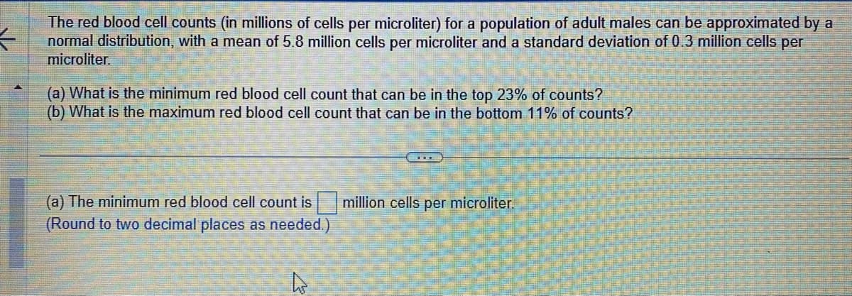 K
The red blood cell counts (in millions of cells per microliter) for a population of adult males can be approximated by a
normal distribution, with a mean of 5.8 million cells per microliter and a standard deviation of 0.3 million cells per
microliter.
(a) What is the minimum red blood cell count that can be in the top 23% of counts?
(b) What is the maximum red blood cell count that can be in the bottom 11% of counts?
(a) The minimum red blood cell count is million cells per microliter.
(Round to two decimal places as needed.)
