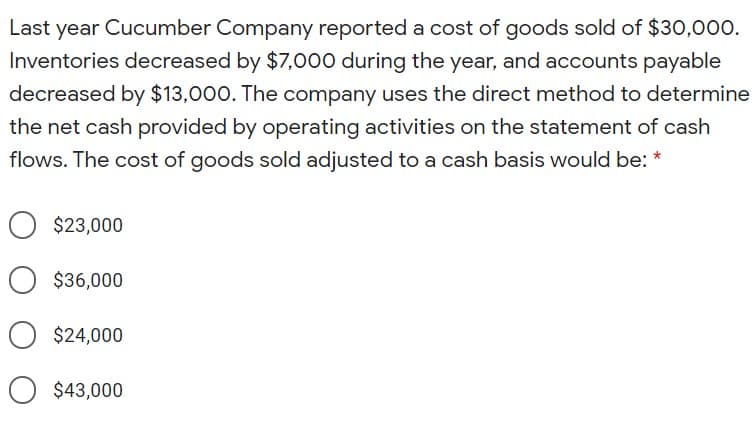 Last year Cucumber Company reported a cost of goods sold of $30,000.
Inventories decreased by $7,000 during the year, and accounts payable
decreased by $13,000. The company uses the direct method to determine
the net cash provided by operating activities on the statement of cash
flows. The cost of goods sold adjusted to a cash basis would be: *
$23,000
$36,000
$24,000
O $43,000
