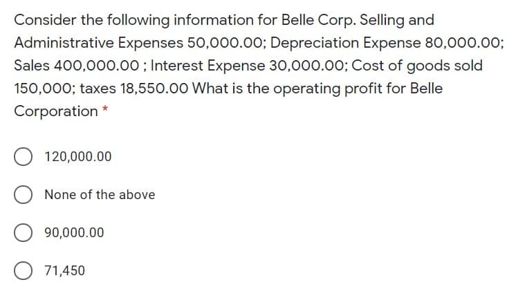 Consider the following information for Belle Corp. Selling and
Administrative Expenses 50,000.00; Depreciation Expense 80,000.003;
Sales 400,000.00 ; Interest Expense 30,000.00; Cost of goods sold
150,000; taxes 18,550.00 What is the operating profit for Belle
Corporation
120,000.00
None of the above
90,000.00
O 71,450
