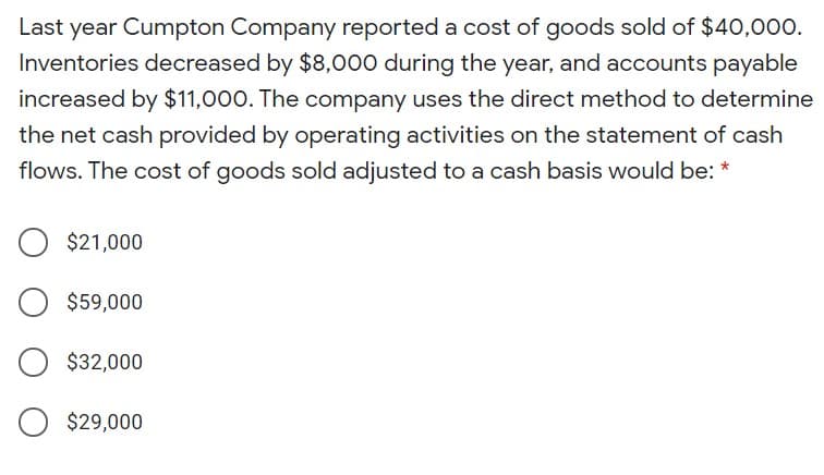 Last year Cumpton Company reported a cost of goods sold of $40,000.
Inventories decreased by $8,000 during the year, and accounts payable
increased by $11,000. The company uses the direct method to determine
the net cash provided by operating activities on the statement of cash
flows. The cost of goods sold adjusted to a cash basis would be: *
$21,000
$59,000
$32,000
$29,000
