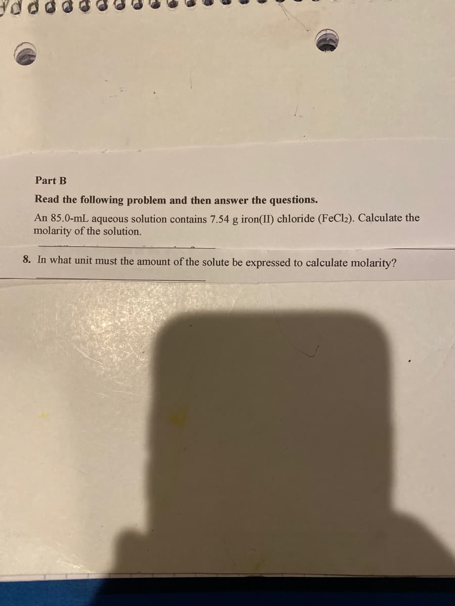 Part B
Read the following problem and then answer the questions.
An 85.0-mL aqueous solution contains 7.54 g iron(II) chloride (FeCl2). Calculate the
molarity of the solution.
8. In what unit must the amount of the solute be expressed to calculate molarity?