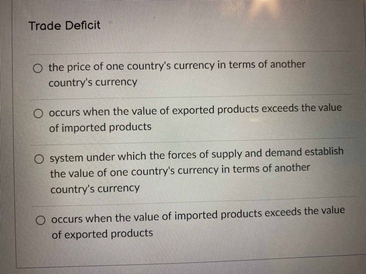 Trade Deficit
O the price of one country's currency in terms of another
country's currency
O occurs when the value of exported products exceeds the value
of imported products
O system under which the forces of supply and demand establish
the value of one country's currency in terms of another
country's currency
O occurs when the value of imported products exceeds the value
of exported products